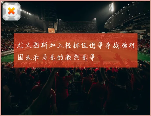 尤文图斯加入格林伍德争夺战面对国米和马竞的激烈竞争