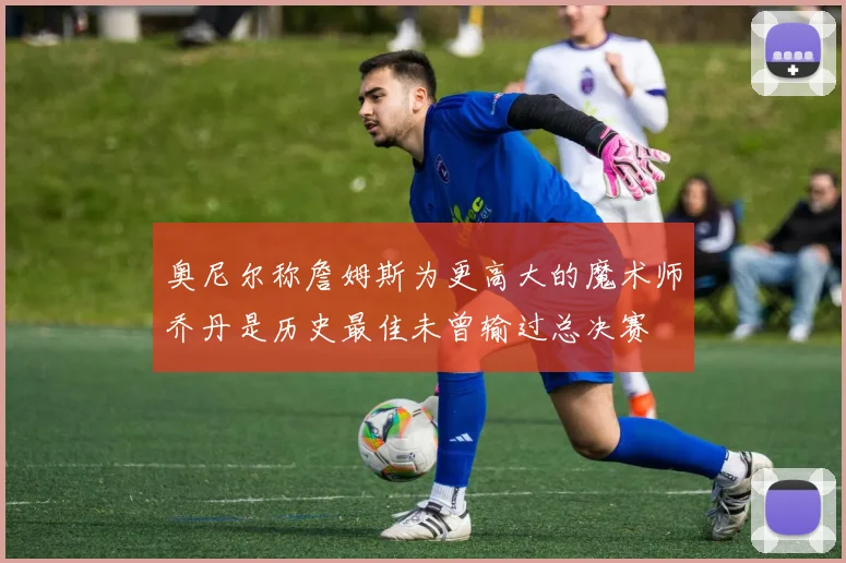 奥尼尔称詹姆斯为更高大的魔术师乔丹是历史最佳未曾输过总决赛