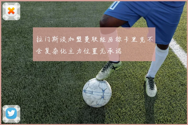 拉门斯谈加盟曼联经历称卡里克不会复杂化主力位置无承诺