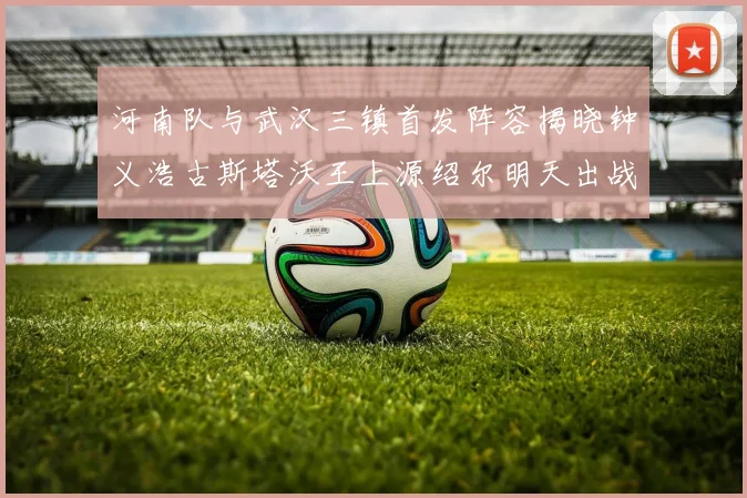河南队与武汉三镇首发阵容揭晓钟义浩古斯塔沃王上源绍尔明天出战