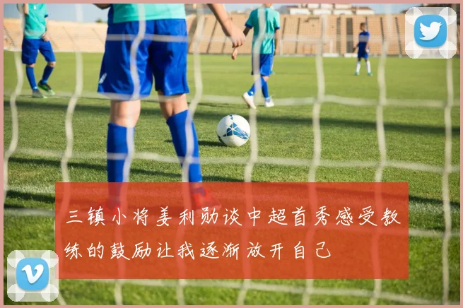 三镇小将姜利勋谈中超首秀感受教练的鼓励让我逐渐放开自己