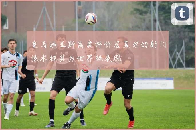 皇马迪亚斯高度评价居莱尔的射门技术称其为世界级表现