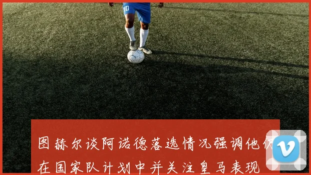 图赫尔谈阿诺德落选情况强调他仍在国家队计划中并关注皇马表现