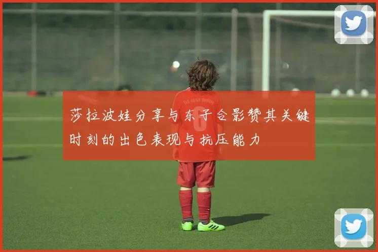 莎拉波娃分享与东子合影赞其关键时刻的出色表现与抗压能力