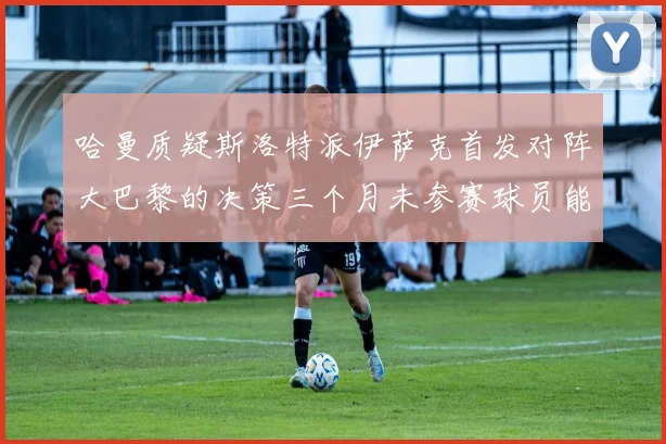 哈曼质疑斯洛特派伊萨克首发对阵大巴黎的决策三个月未参赛球员能否胜任