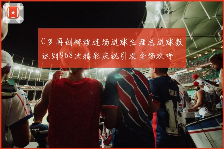 C罗再创辉煌连场进球生涯总进球数达到968次精彩庆祝引发全场欢呼