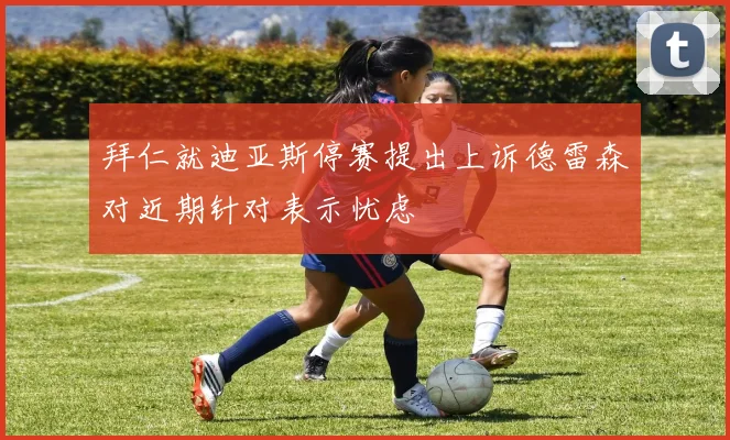 拜仁就迪亚斯停赛提出上诉德雷森对近期针对表示忧虑