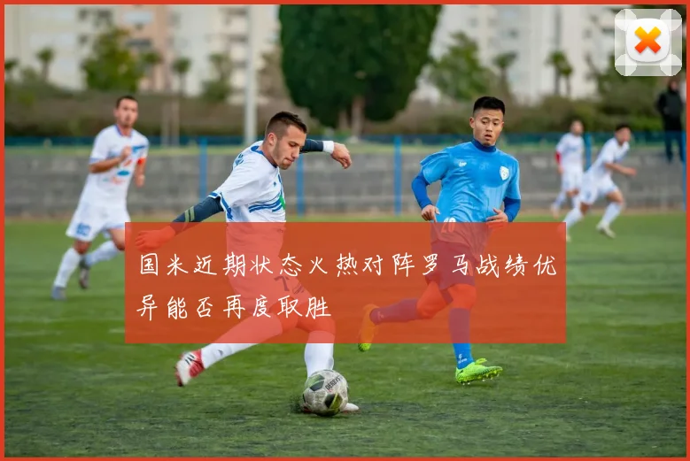 国米近期状态火热对阵罗马战绩优异能否再度取胜