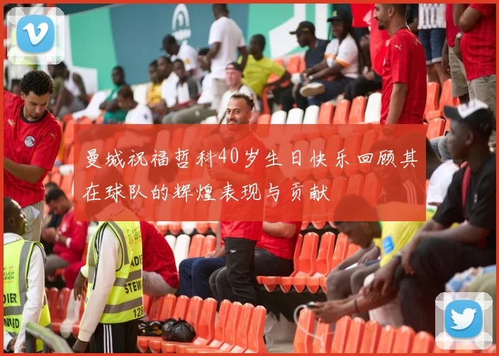 曼城祝福哲科40岁生日快乐回顾其在球队的辉煌表现与贡献