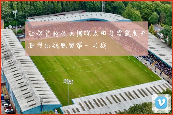 西部首轮对决揭晓太阳与雷霆展开激烈挑战联盟第一之战