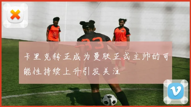 卡里克转正成为曼联正式主帅的可能性持续上升引发关注