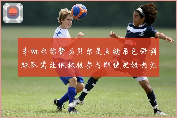 李凯尔称赞戈贝尔是关键角色强调球队需让他积极参与即使犯错也无妨