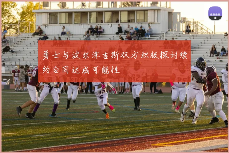 勇士与波尔津吉斯双方积极探讨续约合同达成可能性